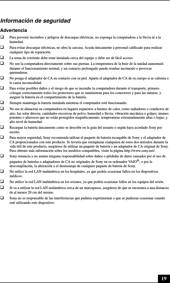 19Información de seguridadAdvertencia❑Para prevenir incendios y peligros de descargas eléctricas, no exponga la computadora a la lluvia ni a la humedad.❑Para evitar descargas eléctricas, no abra la carcasa. Acuda únicamente a personal calificado para realizar cualquier tipo de reparación.❑La toma de corriente debe estar instalada cerca del equipo y debe ser de fácil acceso.❑No use la computadora directamente sobre sus piernas. La temperatura de la base de la unidad aumentará durante el funcionamiento normal, y un contacto prolongado puede resultar incómodo o provocar quemaduras.❑No ponga el adaptador de CA en contacto con su piel. Aparte el adaptador de CA de su cuerpo si se calienta o le causa incomodidad.❑Para evitar posibles daños y el riesgo de que se incendie la computadora durante el transporte, primero coloque correctamente todos los protectores que se suministran para los conectores y para las ranuras, y asegure la batería en el compartimiento de la batería.❑Siempre mantenga la batería instalada mientras el computador esté funcionando.❑No use ni almacene su computadora en lugares expuestos a fuentes de calor, como radiadores o conductos de aire; luz solar directa; cantidades excesivas de polvo; humedad o lluvia; vibración mecánica o golpes; imanes potentes o altavoces que no están protegidos magnéticamente; temperaturas extremadamente altas o bajas; y alto nivel de humedad.❑Recargue la batería únicamente como se describe en la guía del usuario o según haya acordado Sony por escrito.❑Para mayor seguridad, Sony recomienda utilizar el paquete de batería recargable de Sony y el adaptador de CA proporcionados con este producto. Si tuviera que reemplazar cualquiera de estos dos artículos durante la vida útil de este producto, asegúrese de utilizar un paquete de batería o un adaptador de CA original de Sony. Para obtener más información sobre los modelos compatibles, visite la página http://www.sony.net/.❑Sony renuncia y no asume ninguna responsabilidad sobre daños o pérdidas de datos causados por el uso de paquetes de baterías o adaptadores de CA no originales de Sony en su ordenador VAIO®; o por la descompilación, la alteración o el desmontaje de cualquier paquete de batería de Sony.❑No utilice la red LAN inalámbrica en los hospitales, ya que podría ocasionar fallos en los dispositivos médicos.❑No utilice la red LAN inalámbrica en los aviones, ya que podría ocasionar fallos en los equipos del avión.❑Si va a utilizar la red LAN inalámbrica cerca de un marcapasos, asegúrese de que se encuentra a una distancia de al menos 20 cm del mismo.❑Sony no es responsable de las interferencias que pudiera experimentar o que se pudieran ocasionar cuando esté utilizando este dispositivo.