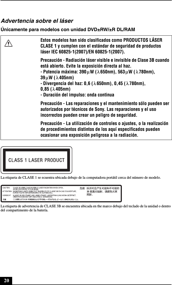 20Advertencia sobre el láserÚnicamente para modelos con unidad DVD±RW/±R DL/RAMLa etiqueta de CLASE 1 se ecuentra ubicada debajo de la computadora portátil cerca del número de modelo.La etiqueta de advertencia de CLASE 3B se encuentra ubicada en the marco debajo del teclado de la unidad o dentro del compartimento de la batería.Estos modelos han sido clasificados como PRODUCTOS LÁSER CLASE 1 y cumplen con el estándar de seguridad de productos láser IEC 60825-1(2007)/EN 60825-1(2007).Precaución - Radiación láser visible e invisible de Clase 3B cuando está abierto. Evite la exposición directa al haz. - Potencia máxima: 390 W ( 650nm), 563 W ( 780nm), 39 W ( 405nm) - Divergencia del haz: 0,6 ( 650nm), 0,45 ( 780nm), 0,85 ( 405nm) - Duración del impulso: onda continuaPrecaución - Las reparaciones y el mantenimiento sólo pueden ser autorizados por técnicos de Sony. Las reparaciones y el uso incorrectos pueden crear un peligro de seguridad.Precaución - La utilización de controles o ajustes, o la realización de procedimientos distintos de los aquí especificados pueden ocasionar una exposición peligrosa a la radiación.μλμλμλλ λλ