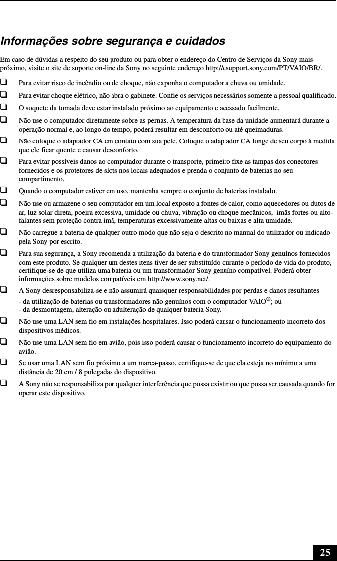 25Informações sobre segurança e cuidadosEm caso de dúvidas a respeito do seu produto ou para obter o endereço do Centro de Serviços da Sony mais próximo, visite o site de suporte on-line da Sony no seguinte endereço http://esupport.sony.com/PT/VAIO/BR/.❑Para evitar risco de incêndio ou de choque, não exponha o computador a chuva ou umidade. ❑Para evitar choque elétrico, não abra o gabinete. Confie os serviços necessários somente a pessoal qualificado.❑O soquete da tomada deve estar instalado próximo ao equipamento e acessado facilmente.❑Não use o computador diretamente sobre as pernas. A temperatura da base da unidade aumentará durante a operação normal e, ao longo do tempo, poderá resultar em desconforto ou até queimaduras.❑Não coloque o adaptador CA em contato com sua pele. Coloque o adaptador CA longe de seu corpo à medida que ele ficar quente e causar desconforto. ❑Para evitar possíveis danos ao computador durante o transporte, primeiro fixe as tampas dos conectores fornecidos e os protetores de slots nos locais adequados e prenda o conjunto de baterias no seu compartimento.❑Quando o computador estiver em uso, mantenha sempre o conjunto de baterias instalado.❑Não use ou armazene o seu computador em um local exposto a fontes de calor, como aquecedores ou dutos de ar, luz solar direta, poeira excessiva, umidade ou chuva, vibração ou choque mecânicos,  imãs fortes ou alto-falantes sem proteção contra imã, temperaturas excessivamente altas ou baixas e alta umidade. ❑Não carregue a bateria de qualquer outro modo que não seja o descrito no manual do utilizador ou indicado pela Sony por escrito.❑Para sua segurança, a Sony recomenda a utilização da bateria e do transformador Sony genuínos fornecidos com este produto. Se qualquer um destes itens tiver de ser substituído durante o período de vida do produto, certifique-se de que utiliza uma bateria ou um transformador Sony genuíno compatível. Poderá obter informações sobre modelos compatíveis em http://www.sony.net/.❑A Sony desresponsabiliza-se e não assumirá quaisquer responsabilidades por perdas e danos resultantes - da utilização de baterias ou transformadores não genuínos com o computador VAIO®; ou - da desmontagem, alteração ou adulteração de qualquer bateria Sony.❑Não use uma LAN sem fio em instalações hospitalares. Isso poderá causar o funcionamento incorreto dos dispositivos médicos.❑Não use uma LAN sem fio em avião, pois isso poderá causar o funcionamento incorreto do equipamento do avião.❑Se usar uma LAN sem fio próximo a um marca-passo, certifique-se de que ela esteja no mínimo a uma distância de 20 cm / 8 polegadas do dispositivo.❑A Sony não se responsabiliza por qualquer interferência que possa existir ou que possa ser causada quando for operar este dispositivo.