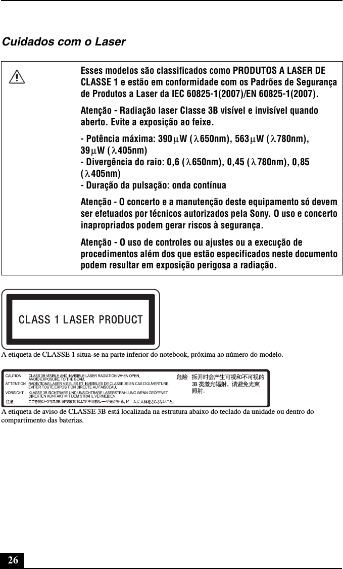 26Cuidados com o LaserA etiqueta de CLASSE 1 situa-se na parte inferior do notebook, próxima ao número do modelo.A etiqueta de aviso de CLASSE 3B está localizada na estrutura abaixo do teclado da unidade ou dentro do compartimento das baterias.Esses modelos são classificados como PRODUTOS A LASER DE CLASSE 1 e estão em conformidade com os Padrões de Segurança de Produtos a Laser da IEC 60825-1(2007)/EN 60825-1(2007).Atenção - Radiação laser Classe 3B visível e invisível quando aberto. Evite a exposição ao feixe.- Potência máxima: 390 W ( 650nm), 563 W ( 780nm),  39 W ( 405nm) - Divergência do raio: 0,6 ( 650nm), 0,45 ( 780nm), 0,85 (405nm) - Duração da pulsação: onda contínuaAtenção - O concerto e a manutenção deste equipamento só devem ser efetuados por técnicos autorizados pela Sony. O uso e concerto inapropriados podem gerar riscos à segurança.Atenção - O uso de controles ou ajustes ou a execução de procedimentos além dos que estão especificados neste documento podem resultar em exposição perigosa a radiação.μλμλμλλ λλ