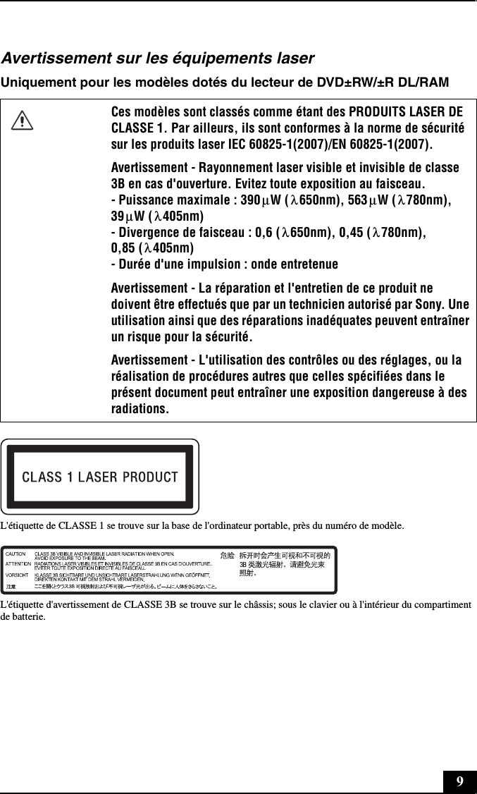 9Avertissement sur les équipements laserUniquement pour les modèles dotés du lecteur de DVD±RW/±R DL/RAML&apos;étiquette de CLASSE 1 se trouve sur la base de l&apos;ordinateur portable, près du numéro de modèle.L&apos;étiquette d&apos;avertissement de CLASSE 3B se trouve sur le châssis; sous le clavier ou à l&apos;intérieur du compartiment de batterie.Ces modèles sont classés comme étant des PRODUITS LASER DE CLASSE 1. Par ailleurs, ils sont conformes à la norme de sécurité sur les produits laser IEC 60825-1(2007)/EN 60825-1(2007).Avertissement - Rayonnement laser visible et invisible de classe 3B en cas d&apos;ouverture. Evitez toute exposition au faisceau. - Puissance maximale : 390 W ( 650nm), 563 W ( 780nm), 39 W ( 405nm) - Divergence de faisceau : 0,6 ( 650nm), 0,45 ( 780nm), 0,85 ( 405nm) - Durée d&apos;une impulsion : onde entretenueAvertissement - La réparation et l&apos;entretien de ce produit ne doivent être effectués que par un technicien autorisé par Sony. Une utilisation ainsi que des réparations inadéquates peuvent entraîner un risque pour la sécurité.Avertissement - L&apos;utilisation des contrôles ou des réglages, ou la réalisation de procédures autres que celles spécifiées dans le présent document peut entraîner une exposition dangereuse à des radiations.μλμλμλλ λλ