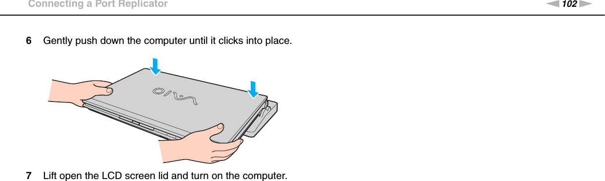 102nNUsing Peripheral Devices &gt;Connecting a Port Replicator6Gently push down the computer until it clicks into place.7Lift open the LCD screen lid and turn on the computer. 