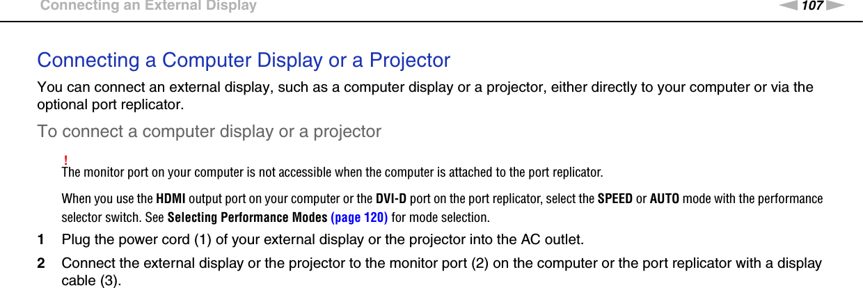 107nNUsing Peripheral Devices &gt;Connecting an External DisplayConnecting a Computer Display or a ProjectorYou can connect an external display, such as a computer display or a projector, either directly to your computer or via the optional port replicator.To connect a computer display or a projector!The monitor port on your computer is not accessible when the computer is attached to the port replicator.When you use the HDMI output port on your computer or the DVI-D port on the port replicator, select the SPEED or AUTO mode with the performance selector switch. See Selecting Performance Modes (page 120) for mode selection.1Plug the power cord (1) of your external display or the projector into the AC outlet.2Connect the external display or the projector to the monitor port (2) on the computer or the port replicator with a display cable (3).