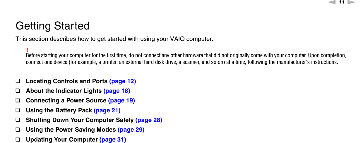 11nNGetting Started &gt;Getting StartedThis section describes how to get started with using your VAIO computer.!Before starting your computer for the first time, do not connect any other hardware that did not originally come with your computer. Upon completion, connect one device (for example, a printer, an external hard disk drive, a scanner, and so on) at a time, following the manufacturer&apos;s instructions.❑Locating Controls and Ports (page 12)❑About the Indicator Lights (page 18)❑Connecting a Power Source (page 19)❑Using the Battery Pack (page 21)❑Shutting Down Your Computer Safely (page 28)❑Using the Power Saving Modes (page 29)❑Updating Your Computer (page 31)