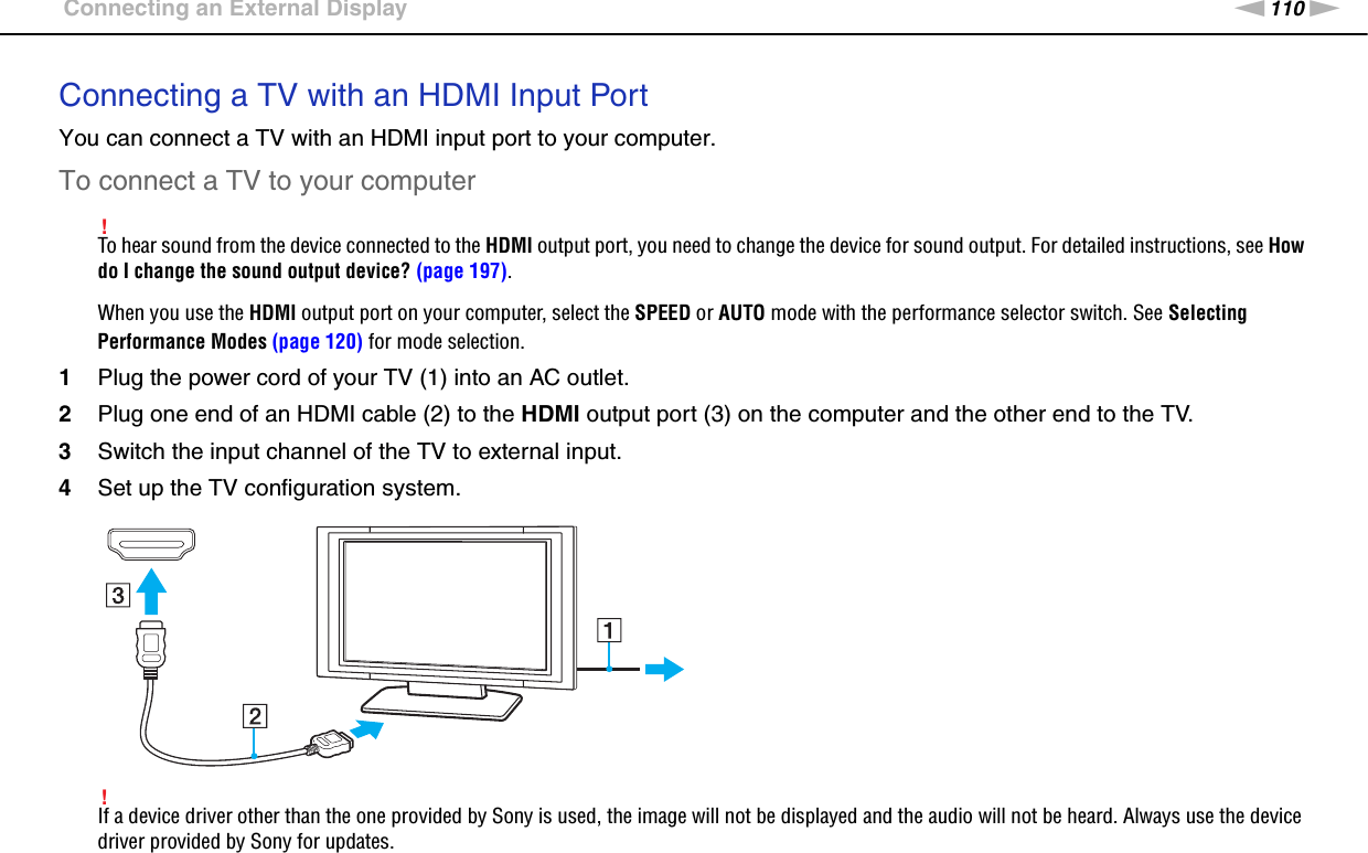 110nNUsing Peripheral Devices &gt;Connecting an External DisplayConnecting a TV with an HDMI Input PortYou can connect a TV with an HDMI input port to your computer.To connect a TV to your computer!To hear sound from the device connected to the HDMI output port, you need to change the device for sound output. For detailed instructions, see How do I change the sound output device? (page 197).When you use the HDMI output port on your computer, select the SPEED or AUTO mode with the performance selector switch. See Selecting Performance Modes (page 120) for mode selection.1Plug the power cord of your TV (1) into an AC outlet.2Plug one end of an HDMI cable (2) to the HDMI output port (3) on the computer and the other end to the TV.3Switch the input channel of the TV to external input.4Set up the TV configuration system.!If a device driver other than the one provided by Sony is used, the image will not be displayed and the audio will not be heard. Always use the device driver provided by Sony for updates.