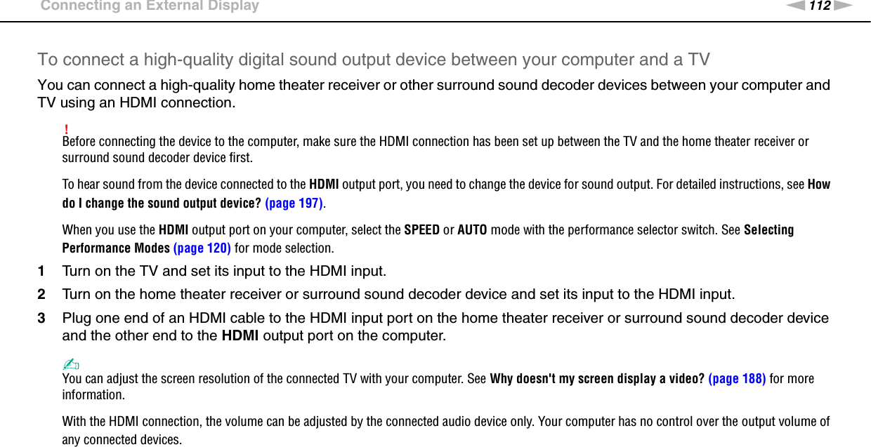 112nNUsing Peripheral Devices &gt;Connecting an External DisplayTo connect a high-quality digital sound output device between your computer and a TVYou can connect a high-quality home theater receiver or other surround sound decoder devices between your computer and TV using an HDMI connection.!Before connecting the device to the computer, make sure the HDMI connection has been set up between the TV and the home theater receiver or surround sound decoder device first.To hear sound from the device connected to the HDMI output port, you need to change the device for sound output. For detailed instructions, see How do I change the sound output device? (page 197).When you use the HDMI output port on your computer, select the SPEED or AUTO mode with the performance selector switch. See Selecting Performance Modes (page 120) for mode selection.1Turn on the TV and set its input to the HDMI input.2Turn on the home theater receiver or surround sound decoder device and set its input to the HDMI input.3Plug one end of an HDMI cable to the HDMI input port on the home theater receiver or surround sound decoder device and the other end to the HDMI output port on the computer.✍You can adjust the screen resolution of the connected TV with your computer. See Why doesn&apos;t my screen display a video? (page 188) for more information.With the HDMI connection, the volume can be adjusted by the connected audio device only. Your computer has no control over the output volume of any connected devices.  