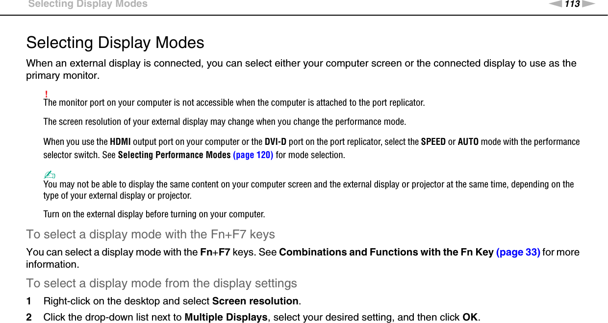 113nNUsing Peripheral Devices &gt;Selecting Display ModesSelecting Display ModesWhen an external display is connected, you can select either your computer screen or the connected display to use as the primary monitor.!The monitor port on your computer is not accessible when the computer is attached to the port replicator.The screen resolution of your external display may change when you change the performance mode.When you use the HDMI output port on your computer or the DVI-D port on the port replicator, select the SPEED or AUTO mode with the performance selector switch. See Selecting Performance Modes (page 120) for mode selection.✍You may not be able to display the same content on your computer screen and the external display or projector at the same time, depending on the type of your external display or projector.Turn on the external display before turning on your computer.To select a display mode with the Fn+F7 keysYou can select a display mode with the Fn+F7 keys. See Combinations and Functions with the Fn Key (page 33) for more information.To select a display mode from the display settings1Right-click on the desktop and select Screen resolution.2Click the drop-down list next to Multiple Displays, select your desired setting, and then click OK. 