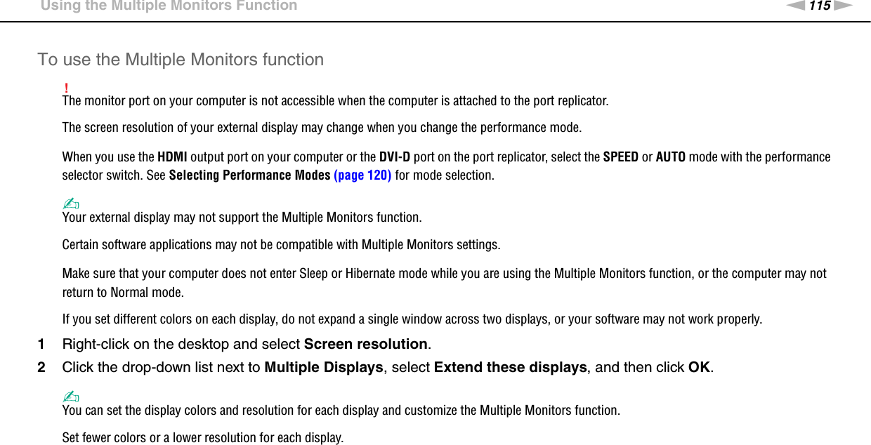 115nNUsing Peripheral Devices &gt;Using the Multiple Monitors FunctionTo use the Multiple Monitors function!The monitor port on your computer is not accessible when the computer is attached to the port replicator.The screen resolution of your external display may change when you change the performance mode.When you use the HDMI output port on your computer or the DVI-D port on the port replicator, select the SPEED or AUTO mode with the performance selector switch. See Selecting Performance Modes (page 120) for mode selection.✍Your external display may not support the Multiple Monitors function.Certain software applications may not be compatible with Multiple Monitors settings.Make sure that your computer does not enter Sleep or Hibernate mode while you are using the Multiple Monitors function, or the computer may not return to Normal mode.If you set different colors on each display, do not expand a single window across two displays, or your software may not work properly.1Right-click on the desktop and select Screen resolution.2Click the drop-down list next to Multiple Displays, select Extend these displays, and then click OK.✍You can set the display colors and resolution for each display and customize the Multiple Monitors function.Set fewer colors or a lower resolution for each display. 