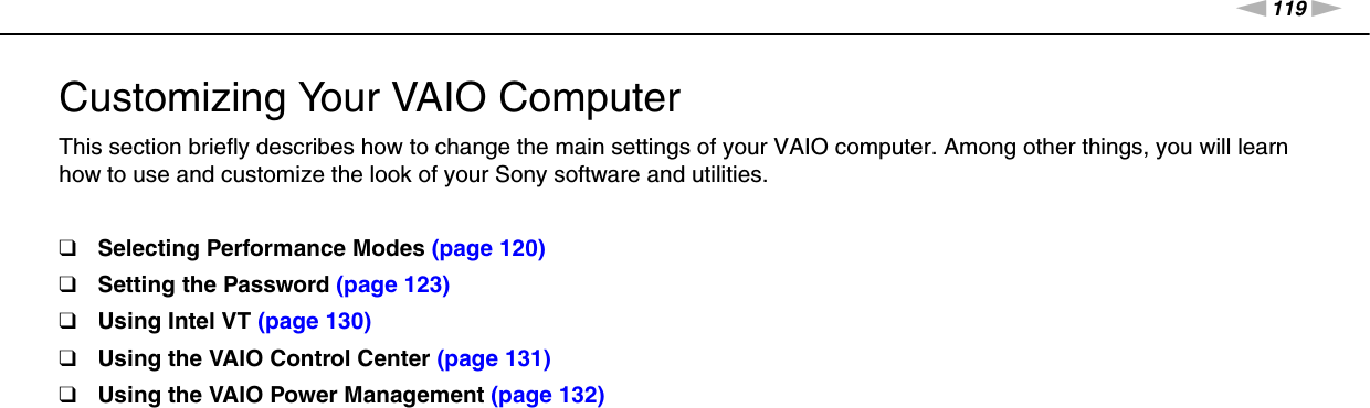 119nNCustomizing Your VAIO Computer &gt;Customizing Your VAIO ComputerThis section briefly describes how to change the main settings of your VAIO computer. Among other things, you will learn how to use and customize the look of your Sony software and utilities.❑Selecting Performance Modes (page 120)❑Setting the Password (page 123)❑Using Intel VT (page 130)❑Using the VAIO Control Center (page 131)❑Using the VAIO Power Management (page 132)