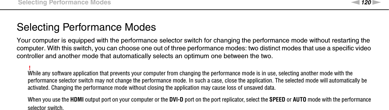 120nNCustomizing Your VAIO Computer &gt;Selecting Performance ModesSelecting Performance ModesYour computer is equipped with the performance selector switch for changing the performance mode without restarting the computer. With this switch, you can choose one out of three performance modes: two distinct modes that use a specific video controller and another mode that automatically selects an optimum one between the two.!While any software application that prevents your computer from changing the performance mode is in use, selecting another mode with the performance selector switch may not change the performance mode. In such a case, close the application. The selected mode will automatically be activated. Changing the performance mode without closing the application may cause loss of unsaved data.When you use the HDMI output port on your computer or the DVI-D port on the port replicator, select the SPEED or AUTO mode with the performance selector switch.