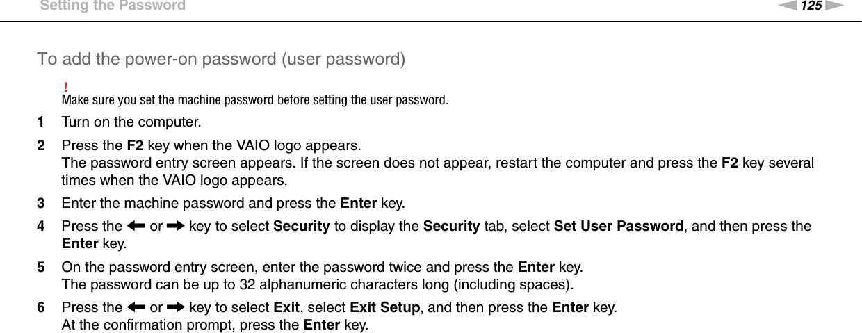 125nNCustomizing Your VAIO Computer &gt;Setting the PasswordTo add the power-on password (user password)!Make sure you set the machine password before setting the user password.1Turn on the computer.2Press the F2 key when the VAIO logo appears.The password entry screen appears. If the screen does not appear, restart the computer and press the F2 key several times when the VAIO logo appears.3Enter the machine password and press the Enter key.4Press the &lt; or , key to select Security to display the Security tab, select Set User Password, and then press the Enter key.5On the password entry screen, enter the password twice and press the Enter key.The password can be up to 32 alphanumeric characters long (including spaces).6Press the &lt; or , key to select Exit, select Exit Setup, and then press the Enter key.At the confirmation prompt, press the Enter key.