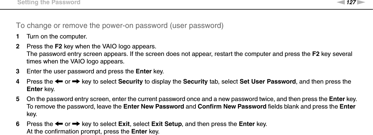 127nNCustomizing Your VAIO Computer &gt;Setting the PasswordTo change or remove the power-on password (user password)1Turn on the computer.2Press the F2 key when the VAIO logo appears.The password entry screen appears. If the screen does not appear, restart the computer and press the F2 key several times when the VAIO logo appears.3Enter the user password and press the Enter key.4Press the &lt; or , key to select Security to display the Security tab, select Set User Password, and then press the Enter key.5On the password entry screen, enter the current password once and a new password twice, and then press the Enter key.To remove the password, leave the Enter New Password and Confirm New Password fields blank and press the Enter key.6Press the &lt; or , key to select Exit, select Exit Setup, and then press the Enter key.At the confirmation prompt, press the Enter key. 