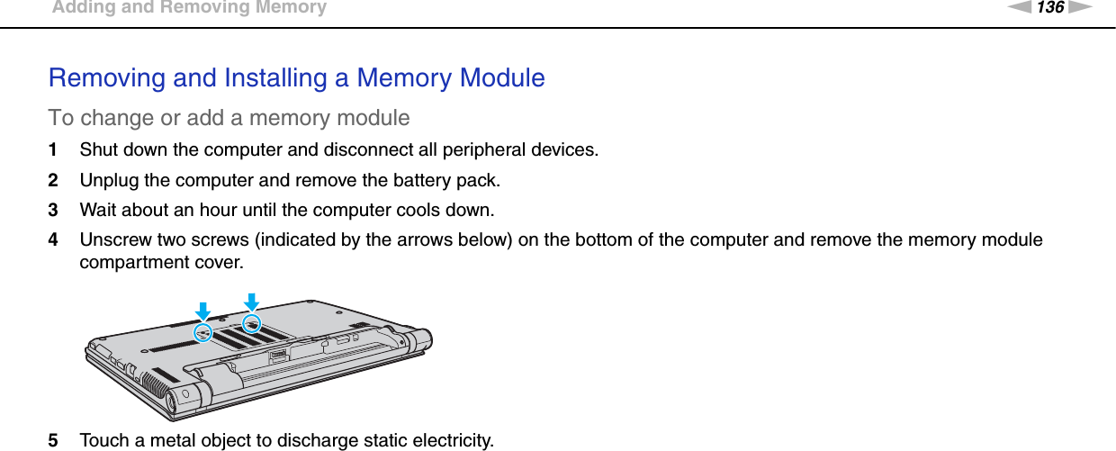 136nNUpgrading Your VAIO Computer &gt;Adding and Removing MemoryRemoving and Installing a Memory ModuleTo change or add a memory module1Shut down the computer and disconnect all peripheral devices.2Unplug the computer and remove the battery pack.3Wait about an hour until the computer cools down.4Unscrew two screws (indicated by the arrows below) on the bottom of the computer and remove the memory module compartment cover.5Touch a metal object to discharge static electricity.