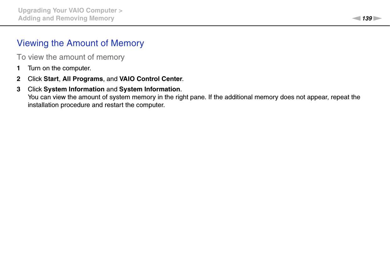 139nNUpgrading Your VAIO Computer &gt;Adding and Removing MemoryViewing the Amount of MemoryTo view the amount of memory1Turn on the computer.2Click Start, All Programs, and VAIO Control Center.3Click System Information and System Information.You can view the amount of system memory in the right pane. If the additional memory does not appear, repeat the installation procedure and restart the computer.  