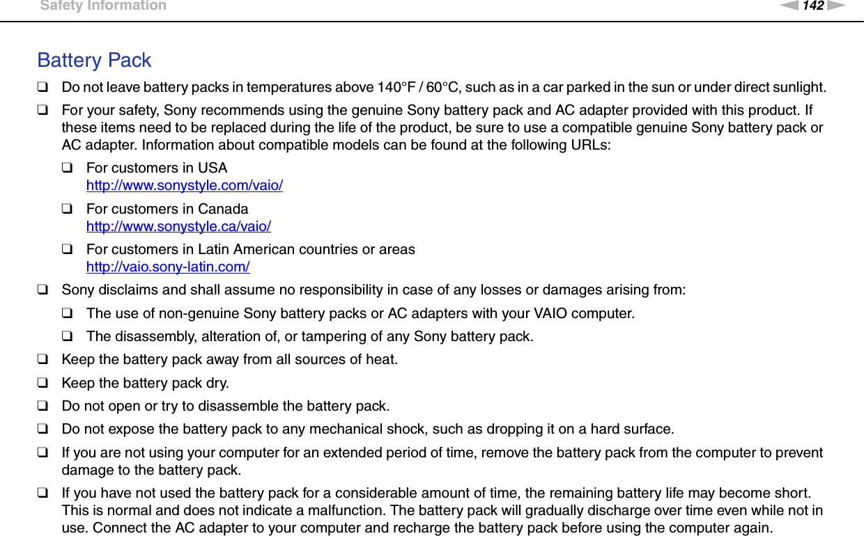 142nNPrecautions &gt;Safety InformationBattery Pack❑Do not leave battery packs in temperatures above 140°F / 60°C, such as in a car parked in the sun or under direct sunlight.❑For your safety, Sony recommends using the genuine Sony battery pack and AC adapter provided with this product. If these items need to be replaced during the life of the product, be sure to use a compatible genuine Sony battery pack or AC adapter. Information about compatible models can be found at the following URLs:❑For customers in USAhttp://www.sonystyle.com/vaio/ ❑For customers in Canadahttp://www.sonystyle.ca/vaio/ ❑For customers in Latin American countries or areashttp://vaio.sony-latin.com/ ❑Sony disclaims and shall assume no responsibility in case of any losses or damages arising from:❑The use of non-genuine Sony battery packs or AC adapters with your VAIO computer.❑The disassembly, alteration of, or tampering of any Sony battery pack.❑Keep the battery pack away from all sources of heat.❑Keep the battery pack dry.❑Do not open or try to disassemble the battery pack.❑Do not expose the battery pack to any mechanical shock, such as dropping it on a hard surface.❑If you are not using your computer for an extended period of time, remove the battery pack from the computer to prevent damage to the battery pack.❑If you have not used the battery pack for a considerable amount of time, the remaining battery life may become short. This is normal and does not indicate a malfunction. The battery pack will gradually discharge over time even while not in use. Connect the AC adapter to your computer and recharge the battery pack before using the computer again.
