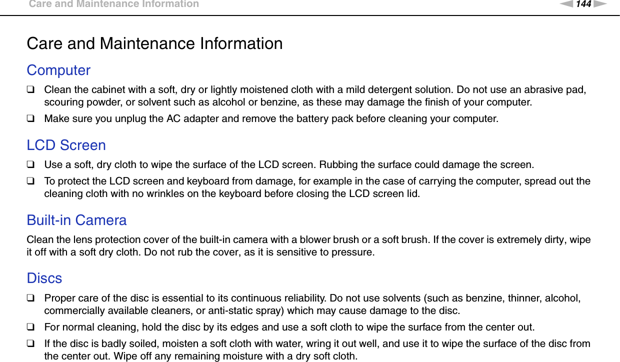 144nNPrecautions &gt;Care and Maintenance InformationCare and Maintenance InformationComputer❑Clean the cabinet with a soft, dry or lightly moistened cloth with a mild detergent solution. Do not use an abrasive pad, scouring powder, or solvent such as alcohol or benzine, as these may damage the finish of your computer. ❑Make sure you unplug the AC adapter and remove the battery pack before cleaning your computer. LCD Screen❑Use a soft, dry cloth to wipe the surface of the LCD screen. Rubbing the surface could damage the screen.❑To protect the LCD screen and keyboard from damage, for example in the case of carrying the computer, spread out the cleaning cloth with no wrinkles on the keyboard before closing the LCD screen lid. Built-in CameraClean the lens protection cover of the built-in camera with a blower brush or a soft brush. If the cover is extremely dirty, wipe it off with a soft dry cloth. Do not rub the cover, as it is sensitive to pressure. Discs❑Proper care of the disc is essential to its continuous reliability. Do not use solvents (such as benzine, thinner, alcohol, commercially available cleaners, or anti-static spray) which may cause damage to the disc.❑For normal cleaning, hold the disc by its edges and use a soft cloth to wipe the surface from the center out.❑If the disc is badly soiled, moisten a soft cloth with water, wring it out well, and use it to wipe the surface of the disc from the center out. Wipe off any remaining moisture with a dry soft cloth.  