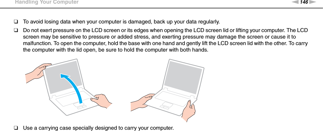 146nNPrecautions &gt;Handling Your Computer❑To avoid losing data when your computer is damaged, back up your data regularly.❑Do not exert pressure on the LCD screen or its edges when opening the LCD screen lid or lifting your computer. The LCD screen may be sensitive to pressure or added stress, and exerting pressure may damage the screen or cause it to malfunction. To open the computer, hold the base with one hand and gently lift the LCD screen lid with the other. To carry the computer with the lid open, be sure to hold the computer with both hands.❑Use a carrying case specially designed to carry your computer. 