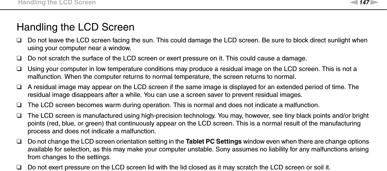 147nNPrecautions &gt;Handling the LCD ScreenHandling the LCD Screen❑Do not leave the LCD screen facing the sun. This could damage the LCD screen. Be sure to block direct sunlight when using your computer near a window.❑Do not scratch the surface of the LCD screen or exert pressure on it. This could cause a damage.❑Using your computer in low temperature conditions may produce a residual image on the LCD screen. This is not a malfunction. When the computer returns to normal temperature, the screen returns to normal.❑A residual image may appear on the LCD screen if the same image is displayed for an extended period of time. The residual image disappears after a while. You can use a screen saver to prevent residual images.❑The LCD screen becomes warm during operation. This is normal and does not indicate a malfunction.❑The LCD screen is manufactured using high-precision technology. You may, however, see tiny black points and/or bright points (red, blue, or green) that continuously appear on the LCD screen. This is a normal result of the manufacturing process and does not indicate a malfunction.❑Do not change the LCD screen orientation setting in the Tablet PC Settings window even when there are change options available for selection, as this may make your computer unstable. Sony assumes no liability for any malfunctions arising from changes to the settings.❑Do not exert pressure on the LCD screen lid with the lid closed as it may scratch the LCD screen or soil it. 