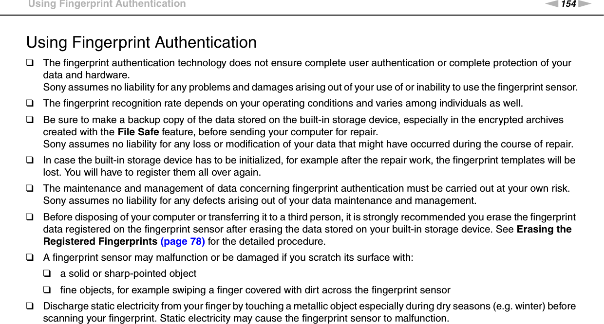 154nNPrecautions &gt;Using Fingerprint AuthenticationUsing Fingerprint Authentication❑The fingerprint authentication technology does not ensure complete user authentication or complete protection of your data and hardware.Sony assumes no liability for any problems and damages arising out of your use of or inability to use the fingerprint sensor.❑The fingerprint recognition rate depends on your operating conditions and varies among individuals as well.❑Be sure to make a backup copy of the data stored on the built-in storage device, especially in the encrypted archives created with the File Safe feature, before sending your computer for repair.Sony assumes no liability for any loss or modification of your data that might have occurred during the course of repair.❑In case the built-in storage device has to be initialized, for example after the repair work, the fingerprint templates will be lost. You will have to register them all over again.❑The maintenance and management of data concerning fingerprint authentication must be carried out at your own risk.Sony assumes no liability for any defects arising out of your data maintenance and management.❑Before disposing of your computer or transferring it to a third person, it is strongly recommended you erase the fingerprint data registered on the fingerprint sensor after erasing the data stored on your built-in storage device. See Erasing the Registered Fingerprints (page 78) for the detailed procedure.❑A fingerprint sensor may malfunction or be damaged if you scratch its surface with:❑a solid or sharp-pointed object❑fine objects, for example swiping a finger covered with dirt across the fingerprint sensor❑Discharge static electricity from your finger by touching a metallic object especially during dry seasons (e.g. winter) before scanning your fingerprint. Static electricity may cause the fingerprint sensor to malfunction. 