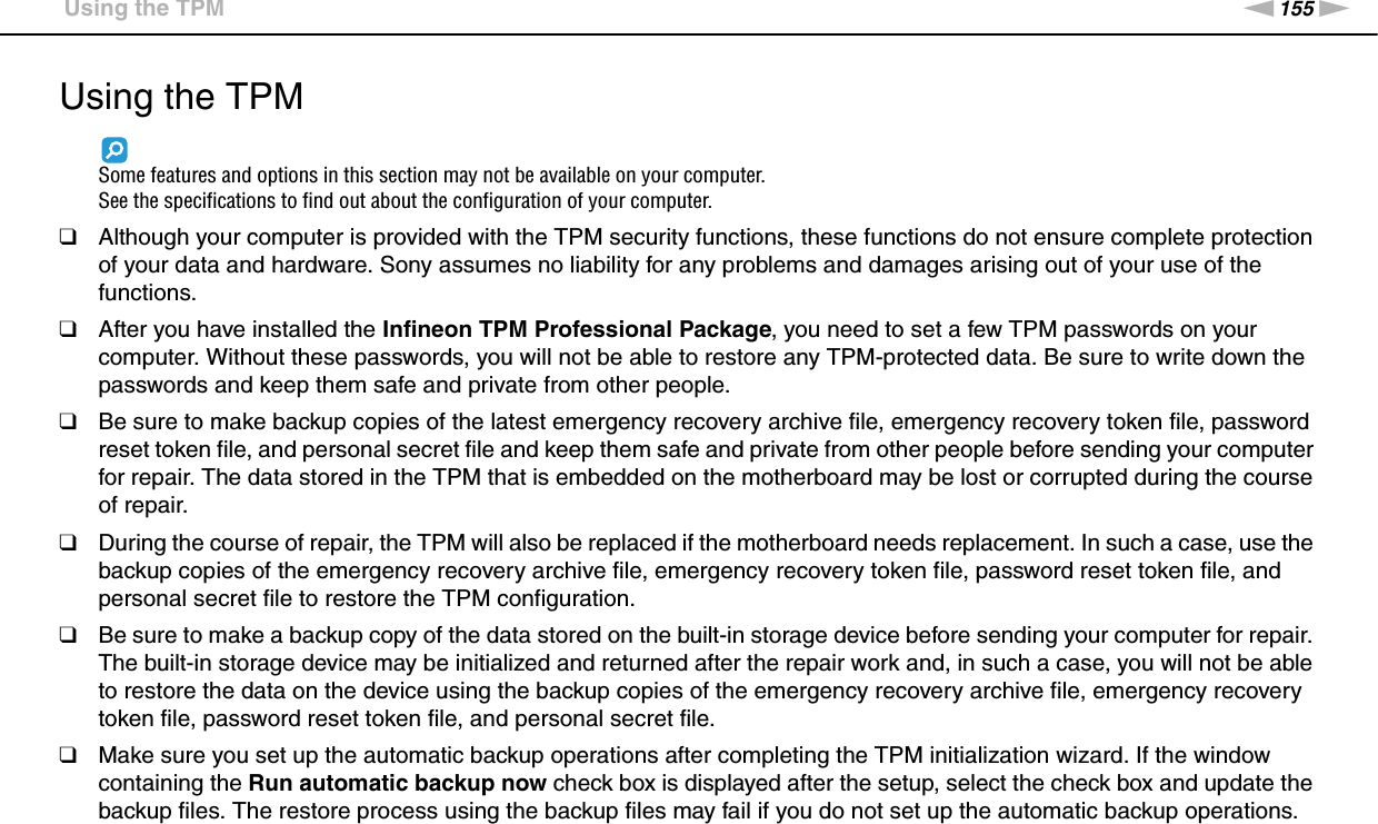 155nNPrecautions &gt;Using the TPMUsing the TPMSome features and options in this section may not be available on your computer.See the specifications to find out about the configuration of your computer.❑Although your computer is provided with the TPM security functions, these functions do not ensure complete protection of your data and hardware. Sony assumes no liability for any problems and damages arising out of your use of the functions.❑After you have installed the Infineon TPM Professional Package, you need to set a few TPM passwords on your computer. Without these passwords, you will not be able to restore any TPM-protected data. Be sure to write down the passwords and keep them safe and private from other people.❑Be sure to make backup copies of the latest emergency recovery archive file, emergency recovery token file, password reset token file, and personal secret file and keep them safe and private from other people before sending your computer for repair. The data stored in the TPM that is embedded on the motherboard may be lost or corrupted during the course of repair.❑During the course of repair, the TPM will also be replaced if the motherboard needs replacement. In such a case, use the backup copies of the emergency recovery archive file, emergency recovery token file, password reset token file, and personal secret file to restore the TPM configuration.❑Be sure to make a backup copy of the data stored on the built-in storage device before sending your computer for repair. The built-in storage device may be initialized and returned after the repair work and, in such a case, you will not be able to restore the data on the device using the backup copies of the emergency recovery archive file, emergency recovery token file, password reset token file, and personal secret file.❑Make sure you set up the automatic backup operations after completing the TPM initialization wizard. If the window containing the Run automatic backup now check box is displayed after the setup, select the check box and update the backup files. The restore process using the backup files may fail if you do not set up the automatic backup operations.