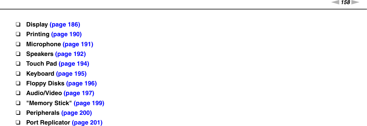 158nNTroubleshooting &gt;❑Display (page 186)❑Printing (page 190)❑Microphone (page 191)❑Speakers (page 192)❑Touch Pad (page 194)❑Keyboard (page 195)❑Floppy Disks (page 196)❑Audio/Video (page 197)❑&quot;Memory Stick&quot; (page 199)❑Peripherals (page 200)❑Port Replicator (page 201)