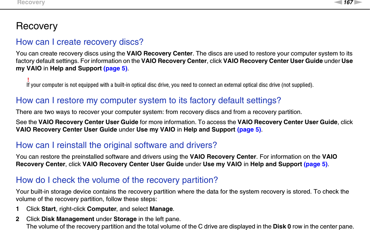 167nNTroubleshooting &gt;RecoveryRecoveryHow can I create recovery discs?You can create recovery discs using the VAIO Recovery Center. The discs are used to restore your computer system to its factory default settings. For information on the VAIO Recovery Center, click VAIO Recovery Center User Guide under Use my VAIO in Help and Support (page 5).!If your computer is not equipped with a built-in optical disc drive, you need to connect an external optical disc drive (not supplied). How can I restore my computer system to its factory default settings?There are two ways to recover your computer system: from recovery discs and from a recovery partition.See the VAIO Recovery Center User Guide for more information. To access the VAIO Recovery Center User Guide, click VAIO Recovery Center User Guide under Use my VAIO in Help and Support (page 5). How can I reinstall the original software and drivers?You can restore the preinstalled software and drivers using the VAIO Recovery Center. For information on the VAIO Recovery Center, click VAIO Recovery Center User Guide under Use my VAIO in Help and Support (page 5). How do I check the volume of the recovery partition?Your built-in storage device contains the recovery partition where the data for the system recovery is stored. To check the volume of the recovery partition, follow these steps:1Click Start, right-click Computer, and select Manage.2Click Disk Management under Storage in the left pane.The volume of the recovery partition and the total volume of the C drive are displayed in the Disk 0 row in the center pane.