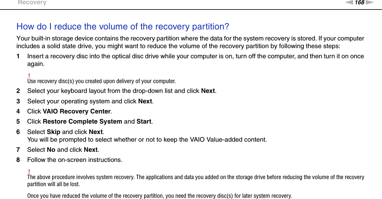 168nNTroubleshooting &gt;RecoveryHow do I reduce the volume of the recovery partition?Your built-in storage device contains the recovery partition where the data for the system recovery is stored. If your computer includes a solid state drive, you might want to reduce the volume of the recovery partition by following these steps:1Insert a recovery disc into the optical disc drive while your computer is on, turn off the computer, and then turn it on once again.!Use recovery disc(s) you created upon delivery of your computer.2Select your keyboard layout from the drop-down list and click Next.3Select your operating system and click Next.4Click VAIO Recovery Center.5Click Restore Complete System and Start.6Select Skip and click Next.You will be prompted to select whether or not to keep the VAIO Value-added content.7Select No and click Next.8Follow the on-screen instructions.!The above procedure involves system recovery. The applications and data you added on the storage drive before reducing the volume of the recovery partition will all be lost.Once you have reduced the volume of the recovery partition, you need the recovery disc(s) for later system recovery.  