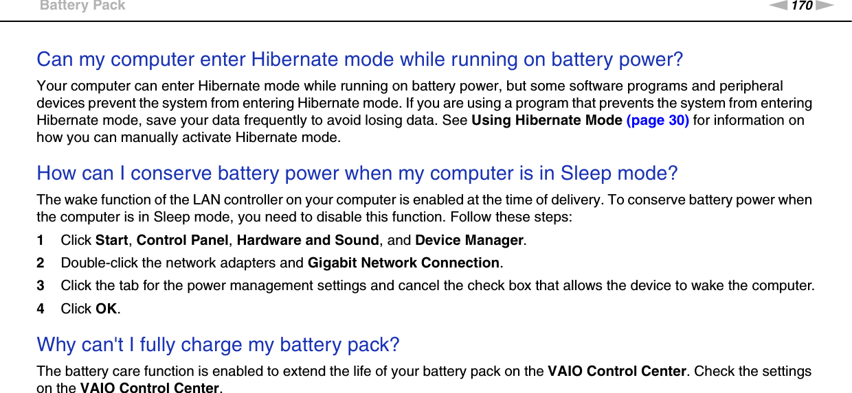 170nNTroubleshooting &gt;Battery PackCan my computer enter Hibernate mode while running on battery power? Your computer can enter Hibernate mode while running on battery power, but some software programs and peripheral devices prevent the system from entering Hibernate mode. If you are using a program that prevents the system from entering Hibernate mode, save your data frequently to avoid losing data. See Using Hibernate Mode (page 30) for information on how you can manually activate Hibernate mode. How can I conserve battery power when my computer is in Sleep mode?The wake function of the LAN controller on your computer is enabled at the time of delivery. To conserve battery power when the computer is in Sleep mode, you need to disable this function. Follow these steps:1Click Start, Control Panel, Hardware and Sound, and Device Manager.2Double-click the network adapters and Gigabit Network Connection.3Click the tab for the power management settings and cancel the check box that allows the device to wake the computer.4Click OK. Why can&apos;t I fully charge my battery pack?The battery care function is enabled to extend the life of your battery pack on the VAIO Control Center. Check the settings on the VAIO Control Center. 