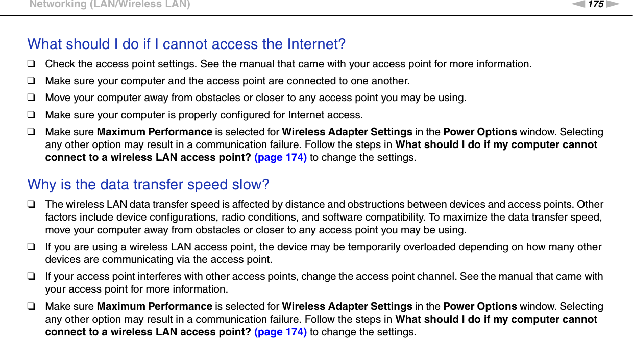 175nNTroubleshooting &gt;Networking (LAN/Wireless LAN)What should I do if I cannot access the Internet?❑Check the access point settings. See the manual that came with your access point for more information.❑Make sure your computer and the access point are connected to one another.❑Move your computer away from obstacles or closer to any access point you may be using.❑Make sure your computer is properly configured for Internet access.❑Make sure Maximum Performance is selected for Wireless Adapter Settings in the Power Options window. Selecting any other option may result in a communication failure. Follow the steps in What should I do if my computer cannot connect to a wireless LAN access point? (page 174) to change the settings. Why is the data transfer speed slow?❑The wireless LAN data transfer speed is affected by distance and obstructions between devices and access points. Other factors include device configurations, radio conditions, and software compatibility. To maximize the data transfer speed, move your computer away from obstacles or closer to any access point you may be using.❑If you are using a wireless LAN access point, the device may be temporarily overloaded depending on how many other devices are communicating via the access point.❑If your access point interferes with other access points, change the access point channel. See the manual that came with your access point for more information.❑Make sure Maximum Performance is selected for Wireless Adapter Settings in the Power Options window. Selecting any other option may result in a communication failure. Follow the steps in What should I do if my computer cannot connect to a wireless LAN access point? (page 174) to change the settings. 