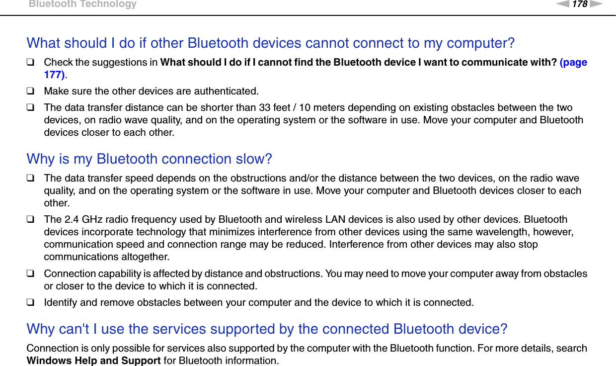 178nNTroubleshooting &gt;Bluetooth TechnologyWhat should I do if other Bluetooth devices cannot connect to my computer?❑Check the suggestions in What should I do if I cannot find the Bluetooth device I want to communicate with? (page 177).❑Make sure the other devices are authenticated.❑The data transfer distance can be shorter than 33 feet / 10 meters depending on existing obstacles between the two devices, on radio wave quality, and on the operating system or the software in use. Move your computer and Bluetooth devices closer to each other. Why is my Bluetooth connection slow?❑The data transfer speed depends on the obstructions and/or the distance between the two devices, on the radio wave quality, and on the operating system or the software in use. Move your computer and Bluetooth devices closer to each other.❑The 2.4 GHz radio frequency used by Bluetooth and wireless LAN devices is also used by other devices. Bluetooth devices incorporate technology that minimizes interference from other devices using the same wavelength, however, communication speed and connection range may be reduced. Interference from other devices may also stop communications altogether.❑Connection capability is affected by distance and obstructions. You may need to move your computer away from obstacles or closer to the device to which it is connected.❑Identify and remove obstacles between your computer and the device to which it is connected. Why can&apos;t I use the services supported by the connected Bluetooth device?Connection is only possible for services also supported by the computer with the Bluetooth function. For more details, search Windows Help and Support for Bluetooth information. 