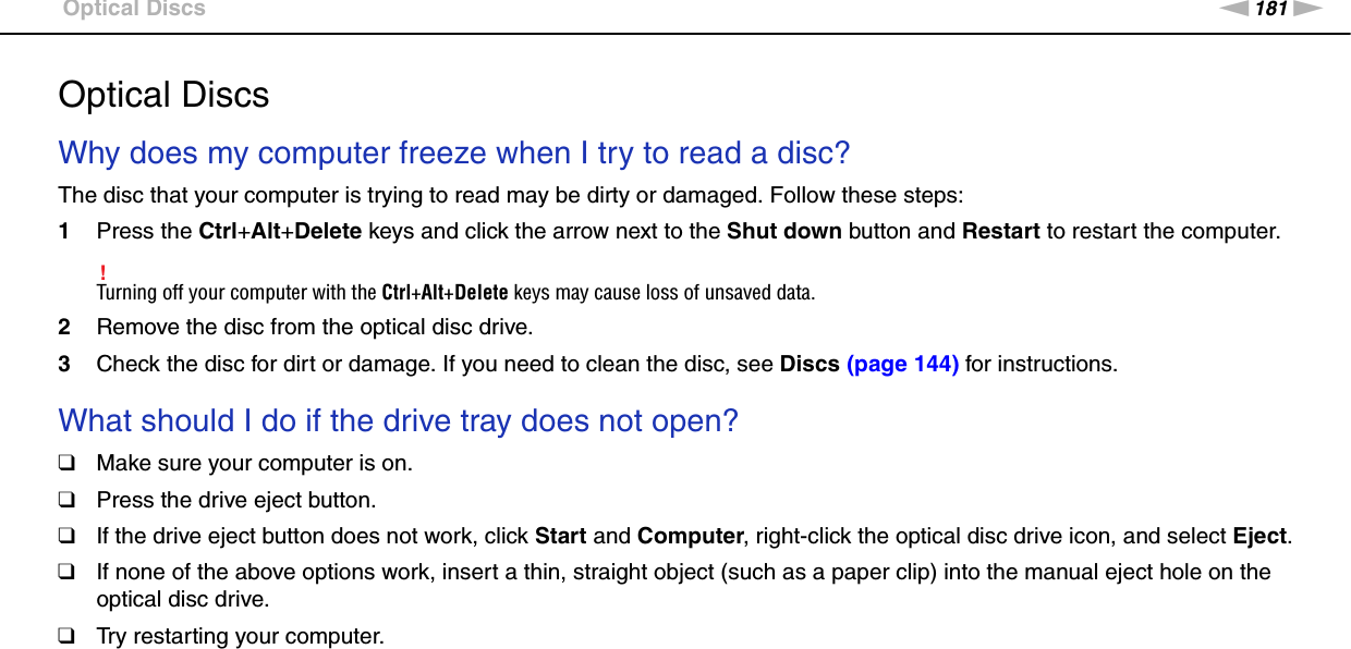 181nNTroubleshooting &gt;Optical DiscsOptical DiscsWhy does my computer freeze when I try to read a disc?The disc that your computer is trying to read may be dirty or damaged. Follow these steps:1Press the Ctrl+Alt+Delete keys and click the arrow next to the Shut down button and Restart to restart the computer.!Turning off your computer with the Ctrl+Alt+Delete keys may cause loss of unsaved data.2Remove the disc from the optical disc drive.3Check the disc for dirt or damage. If you need to clean the disc, see Discs (page 144) for instructions. What should I do if the drive tray does not open?❑Make sure your computer is on.❑Press the drive eject button.❑If the drive eject button does not work, click Start and Computer, right-click the optical disc drive icon, and select Eject.❑If none of the above options work, insert a thin, straight object (such as a paper clip) into the manual eject hole on the optical disc drive.❑Try restarting your computer. 