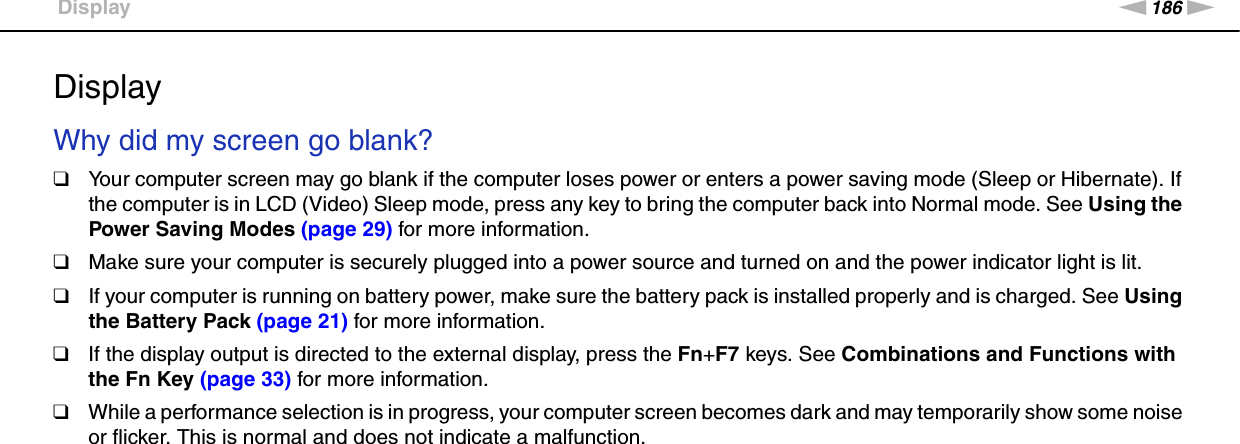 186nNTroubleshooting &gt;DisplayDisplayWhy did my screen go blank?❑Your computer screen may go blank if the computer loses power or enters a power saving mode (Sleep or Hibernate). If the computer is in LCD (Video) Sleep mode, press any key to bring the computer back into Normal mode. See Using the Power Saving Modes (page 29) for more information.❑Make sure your computer is securely plugged into a power source and turned on and the power indicator light is lit.❑If your computer is running on battery power, make sure the battery pack is installed properly and is charged. See Using the Battery Pack (page 21) for more information.❑If the display output is directed to the external display, press the Fn+F7 keys. See Combinations and Functions with the Fn Key (page 33) for more information.❑While a performance selection is in progress, your computer screen becomes dark and may temporarily show some noise or flicker. This is normal and does not indicate a malfunction. 