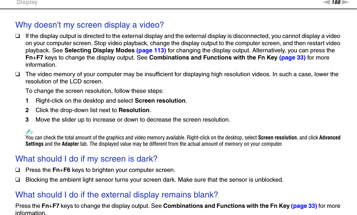 188nNTroubleshooting &gt;DisplayWhy doesn&apos;t my screen display a video?❑If the display output is directed to the external display and the external display is disconnected, you cannot display a video on your computer screen. Stop video playback, change the display output to the computer screen, and then restart video playback. See Selecting Display Modes (page 113) for changing the display output. Alternatively, you can press the Fn+F7 keys to change the display output. See Combinations and Functions with the Fn Key (page 33) for more information.❑The video memory of your computer may be insufficient for displaying high resolution videos. In such a case, lower the resolution of the LCD screen. To change the screen resolution, follow these steps:1Right-click on the desktop and select Screen resolution.2Click the drop-down list next to Resolution.3Move the slider up to increase or down to decrease the screen resolution.✍You can check the total amount of the graphics and video memory available. Right-click on the desktop, select Screen resolution, and click Advanced Settings and the Adapter tab. The displayed value may be different from the actual amount of memory on your computer. What should I do if my screen is dark?❑Press the Fn+F6 keys to brighten your computer screen.❑Blocking the ambient light sensor turns your screen dark. Make sure that the sensor is unblocked. What should I do if the external display remains blank?Press the Fn+F7 keys to change the display output. See Combinations and Functions with the Fn Key (page 33) for more information. 