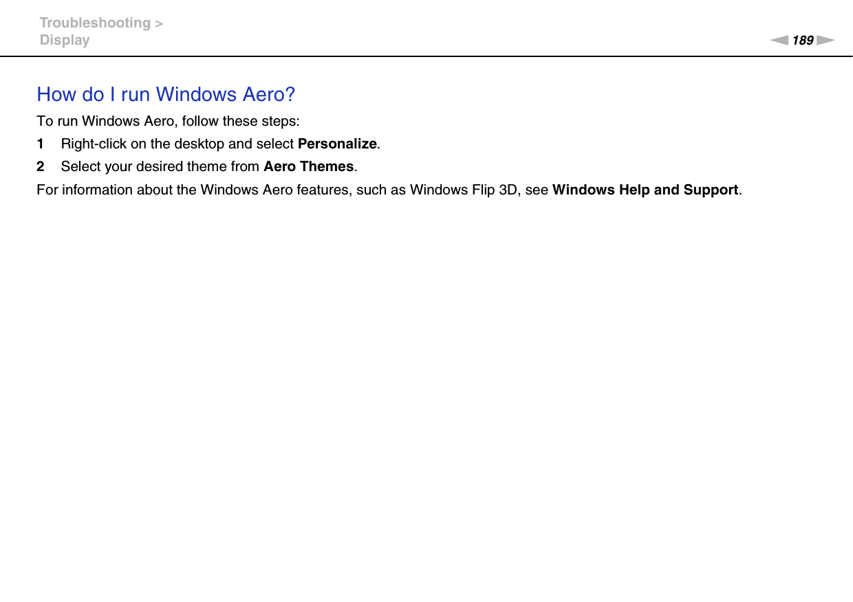 189nNTroubleshooting &gt;DisplayHow do I run Windows Aero?To run Windows Aero, follow these steps:1Right-click on the desktop and select Personalize.2Select your desired theme from Aero Themes.For information about the Windows Aero features, such as Windows Flip 3D, see Windows Help and Support.  