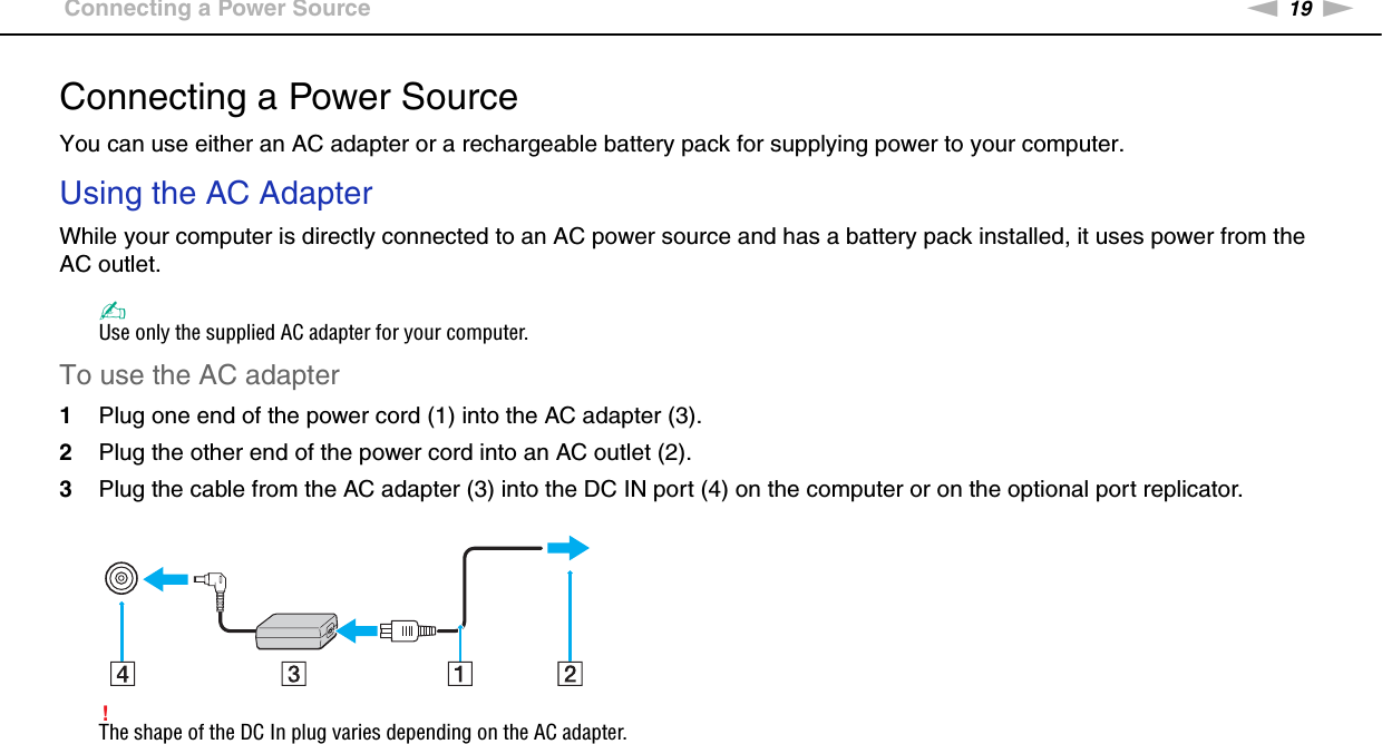 19nNGetting Started &gt;Connecting a Power SourceConnecting a Power SourceYou can use either an AC adapter or a rechargeable battery pack for supplying power to your computer.Using the AC AdapterWhile your computer is directly connected to an AC power source and has a battery pack installed, it uses power from the AC outlet. ✍Use only the supplied AC adapter for your computer.To use the AC adapter1Plug one end of the power cord (1) into the AC adapter (3).2Plug the other end of the power cord into an AC outlet (2).3Plug the cable from the AC adapter (3) into the DC IN port (4) on the computer or on the optional port replicator.!The shape of the DC In plug varies depending on the AC adapter.