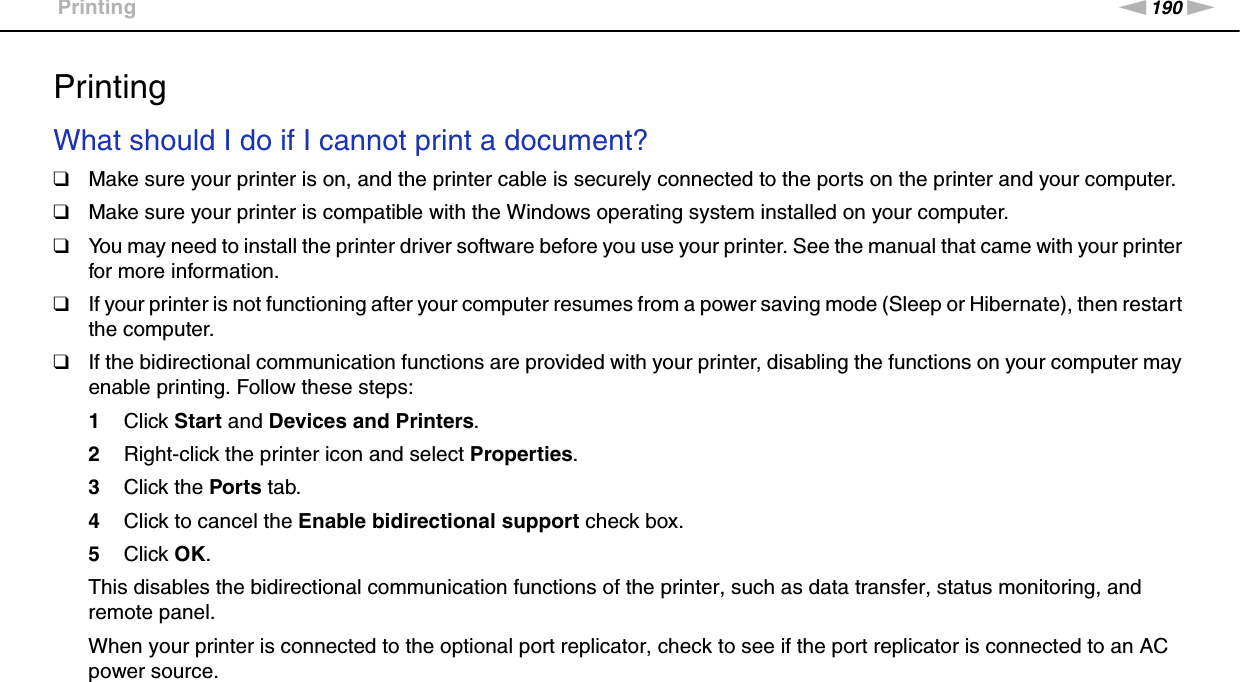 190nNTroubleshooting &gt;PrintingPrintingWhat should I do if I cannot print a document?❑Make sure your printer is on, and the printer cable is securely connected to the ports on the printer and your computer.❑Make sure your printer is compatible with the Windows operating system installed on your computer.❑You may need to install the printer driver software before you use your printer. See the manual that came with your printer for more information.❑If your printer is not functioning after your computer resumes from a power saving mode (Sleep or Hibernate), then restart the computer.❑If the bidirectional communication functions are provided with your printer, disabling the functions on your computer may enable printing. Follow these steps:1Click Start and Devices and Printers.2Right-click the printer icon and select Properties.3Click the Ports tab.4Click to cancel the Enable bidirectional support check box.5Click OK.This disables the bidirectional communication functions of the printer, such as data transfer, status monitoring, and remote panel.When your printer is connected to the optional port replicator, check to see if the port replicator is connected to an AC power source.  