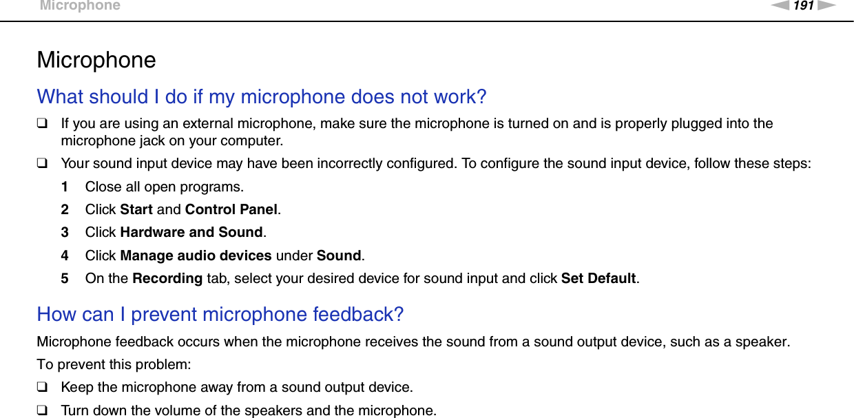 191nNTroubleshooting &gt;MicrophoneMicrophoneWhat should I do if my microphone does not work?❑If you are using an external microphone, make sure the microphone is turned on and is properly plugged into the microphone jack on your computer.❑Your sound input device may have been incorrectly configured. To configure the sound input device, follow these steps:1Close all open programs.2Click Start and Control Panel.3Click Hardware and Sound.4Click Manage audio devices under Sound.5On the Recording tab, select your desired device for sound input and click Set Default. How can I prevent microphone feedback?Microphone feedback occurs when the microphone receives the sound from a sound output device, such as a speaker.To prevent this problem:❑Keep the microphone away from a sound output device.❑Turn down the volume of the speakers and the microphone.  