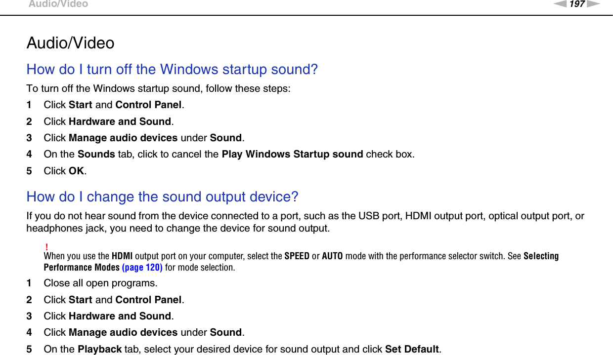 197nNTroubleshooting &gt;Audio/VideoAudio/VideoHow do I turn off the Windows startup sound?To turn off the Windows startup sound, follow these steps:1Click Start and Control Panel.2Click Hardware and Sound.3Click Manage audio devices under Sound.4On the Sounds tab, click to cancel the Play Windows Startup sound check box.5Click OK. How do I change the sound output device?If you do not hear sound from the device connected to a port, such as the USB port, HDMI output port, optical output port, or headphones jack, you need to change the device for sound output.!When you use the HDMI output port on your computer, select the SPEED or AUTO mode with the performance selector switch. See Selecting Performance Modes (page 120) for mode selection.1Close all open programs.2Click Start and Control Panel.3Click Hardware and Sound.4Click Manage audio devices under Sound.5On the Playback tab, select your desired device for sound output and click Set Default. 