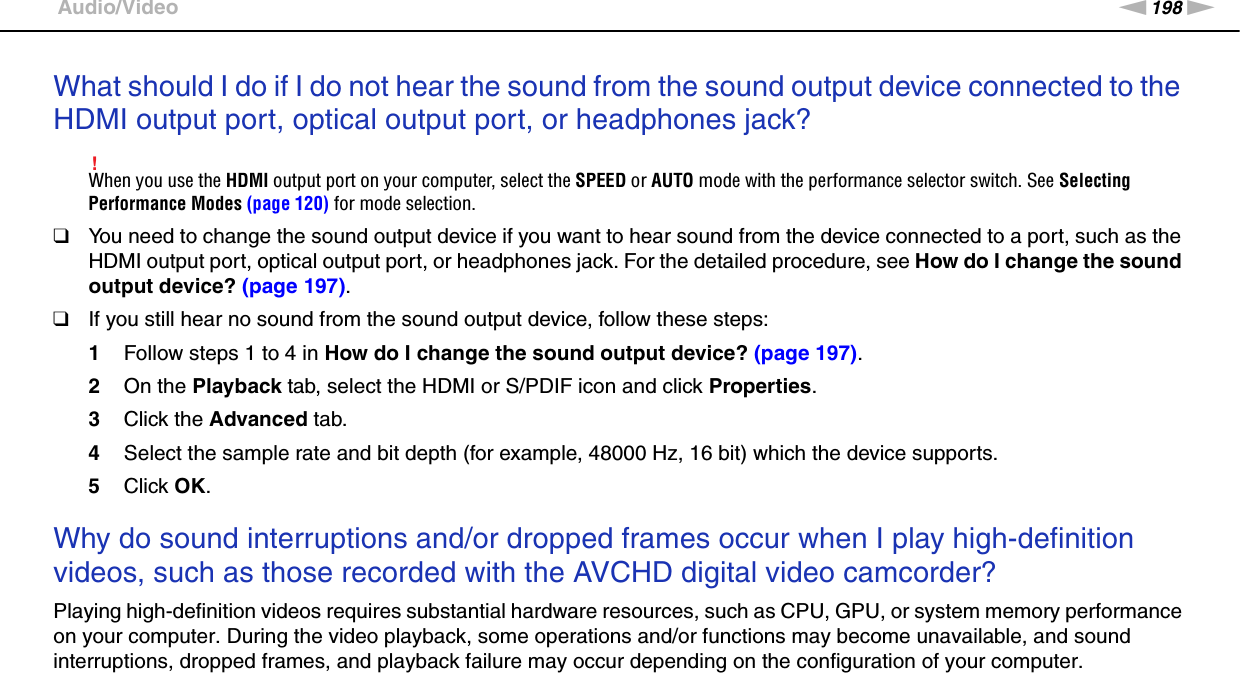 198nNTroubleshooting &gt;Audio/VideoWhat should I do if I do not hear the sound from the sound output device connected to the HDMI output port, optical output port, or headphones jack?!When you use the HDMI output port on your computer, select the SPEED or AUTO mode with the performance selector switch. See Selecting Performance Modes (page 120) for mode selection.❑You need to change the sound output device if you want to hear sound from the device connected to a port, such as the HDMI output port, optical output port, or headphones jack. For the detailed procedure, see How do I change the sound output device? (page 197).❑If you still hear no sound from the sound output device, follow these steps:1Follow steps 1 to 4 in How do I change the sound output device? (page 197).2On the Playback tab, select the HDMI or S/PDIF icon and click Properties.3Click the Advanced tab.4Select the sample rate and bit depth (for example, 48000 Hz, 16 bit) which the device supports.5Click OK. Why do sound interruptions and/or dropped frames occur when I play high-definition videos, such as those recorded with the AVCHD digital video camcorder?Playing high-definition videos requires substantial hardware resources, such as CPU, GPU, or system memory performance on your computer. During the video playback, some operations and/or functions may become unavailable, and sound interruptions, dropped frames, and playback failure may occur depending on the configuration of your computer.  