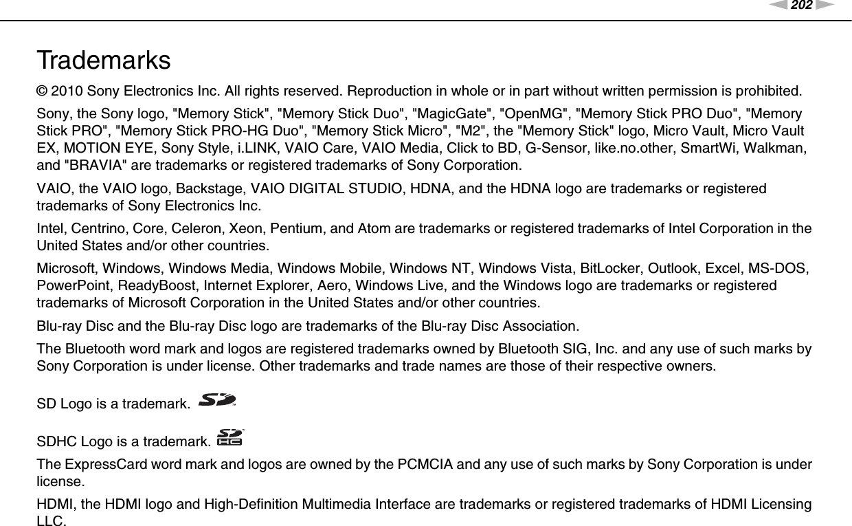 202nNTrademarks &gt;Trademarks© 2010 Sony Electronics Inc. All rights reserved. Reproduction in whole or in part without written permission is prohibited.Sony, the Sony logo, &quot;Memory Stick&quot;, &quot;Memory Stick Duo&quot;, &quot;MagicGate&quot;, &quot;OpenMG&quot;, &quot;Memory Stick PRO Duo&quot;, &quot;Memory Stick PRO&quot;, &quot;Memory Stick PRO-HG Duo&quot;, &quot;Memory Stick Micro&quot;, &quot;M2&quot;, the &quot;Memory Stick&quot; logo, Micro Vault, Micro Vault EX, MOTION EYE, Sony Style, i.LINK, VAIO Care, VAIO Media, Click to BD, G-Sensor, like.no.other, SmartWi, Walkman, and &quot;BRAVIA&quot; are trademarks or registered trademarks of Sony Corporation.VAIO, the VAIO logo, Backstage, VAIO DIGITAL STUDIO, HDNA, and the HDNA logo are trademarks or registered trademarks of Sony Electronics Inc.Intel, Centrino, Core, Celeron, Xeon, Pentium, and Atom are trademarks or registered trademarks of Intel Corporation in the United States and/or other countries.Microsoft, Windows, Windows Media, Windows Mobile, Windows NT, Windows Vista, BitLocker, Outlook, Excel, MS-DOS, PowerPoint, ReadyBoost, Internet Explorer, Aero, Windows Live, and the Windows logo are trademarks or registered trademarks of Microsoft Corporation in the United States and/or other countries. Blu-ray Disc and the Blu-ray Disc logo are trademarks of the Blu-ray Disc Association.The Bluetooth word mark and logos are registered trademarks owned by Bluetooth SIG, Inc. and any use of such marks by Sony Corporation is under license. Other trademarks and trade names are those of their respective owners.SD Logo is a trademark.SDHC Logo is a trademark.The ExpressCard word mark and logos are owned by the PCMCIA and any use of such marks by Sony Corporation is under license.HDMI, the HDMI logo and High-Definition Multimedia Interface are trademarks or registered trademarks of HDMI Licensing LLC.