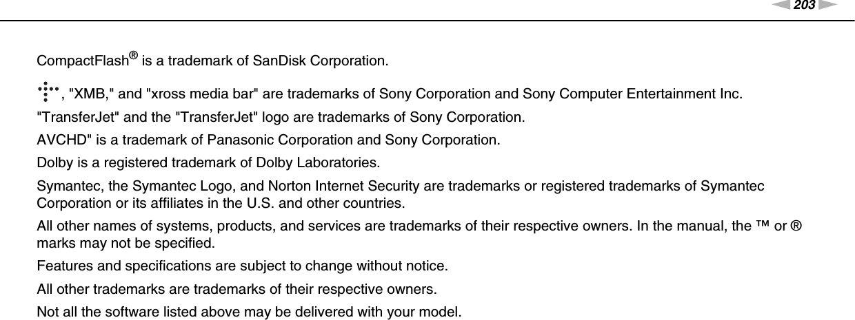 203nNTrademarks &gt;CompactFlash® is a trademark of SanDisk Corporation., &quot;XMB,&quot; and &quot;xross media bar&quot; are trademarks of Sony Corporation and Sony Computer Entertainment Inc.&quot;TransferJet&quot; and the &quot;TransferJet&quot; logo are trademarks of Sony Corporation.AVCHD&quot; is a trademark of Panasonic Corporation and Sony Corporation.Dolby is a registered trademark of Dolby Laboratories.Symantec, the Symantec Logo, and Norton Internet Security are trademarks or registered trademarks of Symantec Corporation or its affiliates in the U.S. and other countries.All other names of systems, products, and services are trademarks of their respective owners. In the manual, the ™ or ® marks may not be specified.Features and specifications are subject to change without notice.All other trademarks are trademarks of their respective owners.Not all the software listed above may be delivered with your model.