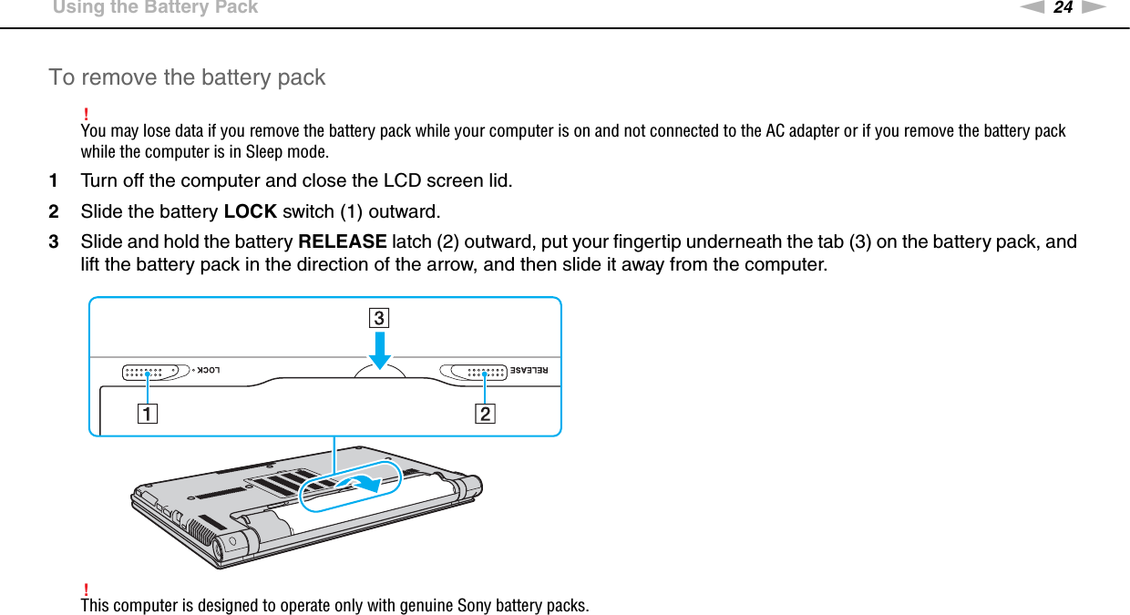 24nNGetting Started &gt;Using the Battery PackTo remove the battery pack!You may lose data if you remove the battery pack while your computer is on and not connected to the AC adapter or if you remove the battery pack while the computer is in Sleep mode.1Turn off the computer and close the LCD screen lid.2Slide the battery LOCK switch (1) outward.3Slide and hold the battery RELEASE latch (2) outward, put your fingertip underneath the tab (3) on the battery pack, and lift the battery pack in the direction of the arrow, and then slide it away from the computer.!This computer is designed to operate only with genuine Sony battery packs. 