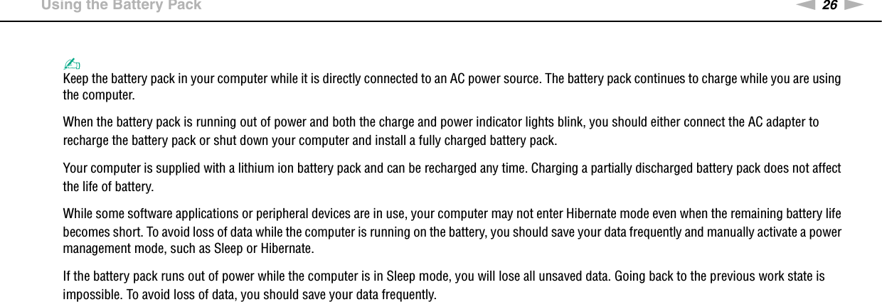 26nNGetting Started &gt;Using the Battery Pack✍Keep the battery pack in your computer while it is directly connected to an AC power source. The battery pack continues to charge while you are using the computer.When the battery pack is running out of power and both the charge and power indicator lights blink, you should either connect the AC adapter to recharge the battery pack or shut down your computer and install a fully charged battery pack.Your computer is supplied with a lithium ion battery pack and can be recharged any time. Charging a partially discharged battery pack does not affect the life of battery.While some software applications or peripheral devices are in use, your computer may not enter Hibernate mode even when the remaining battery life becomes short. To avoid loss of data while the computer is running on the battery, you should save your data frequently and manually activate a power management mode, such as Sleep or Hibernate.If the battery pack runs out of power while the computer is in Sleep mode, you will lose all unsaved data. Going back to the previous work state is impossible. To avoid loss of data, you should save your data frequently. 