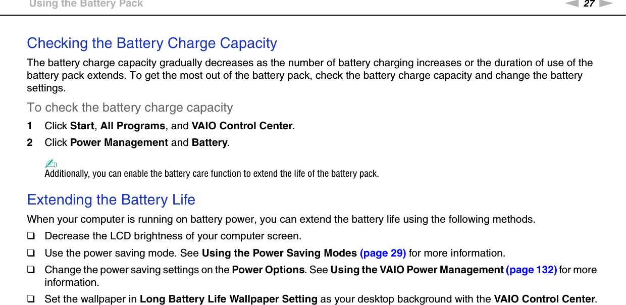 27nNGetting Started &gt;Using the Battery PackChecking the Battery Charge CapacityThe battery charge capacity gradually decreases as the number of battery charging increases or the duration of use of the battery pack extends. To get the most out of the battery pack, check the battery charge capacity and change the battery settings.To check the battery charge capacity1Click Start, All Programs, and VAIO Control Center. 2Click Power Management and Battery.✍Additionally, you can enable the battery care function to extend the life of the battery pack. Extending the Battery LifeWhen your computer is running on battery power, you can extend the battery life using the following methods.❑Decrease the LCD brightness of your computer screen.❑Use the power saving mode. See Using the Power Saving Modes (page 29) for more information.❑Change the power saving settings on the Power Options. See Using the VAIO Power Management (page 132) for more information.❑Set the wallpaper in Long Battery Life Wallpaper Setting as your desktop background with the VAIO Control Center.  