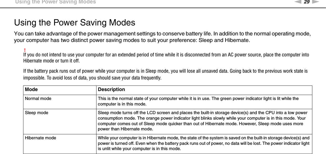 29nNGetting Started &gt;Using the Power Saving ModesUsing the Power Saving ModesYou can take advantage of the power management settings to conserve battery life. In addition to the normal operating mode, your computer has two distinct power saving modes to suit your preference: Sleep and Hibernate.!If you do not intend to use your computer for an extended period of time while it is disconnected from an AC power source, place the computer into Hibernate mode or turn it off.If the battery pack runs out of power while your computer is in Sleep mode, you will lose all unsaved data. Going back to the previous work state is impossible. To avoid loss of data, you should save your data frequently.Mode DescriptionNormal mode This is the normal state of your computer while it is in use. The green power indicator light is lit while the computer is in this mode.Sleep mode Sleep mode turns off the LCD screen and places the built-in storage device(s) and the CPU into a low power consumption mode. The orange power indicator light blinks slowly while your computer is in this mode. Your computer comes out of Sleep mode quicker than out of Hibernate mode. However, Sleep mode uses more power than Hibernate mode.Hibernate mode While your computer is in Hibernate mode, the state of the system is saved on the built-in storage device(s) and power is turned off. Even when the battery pack runs out of power, no data will be lost. The power indicator light is unlit while your computer is in this mode.