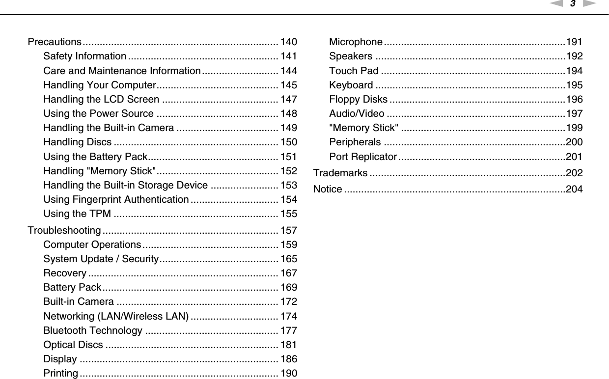3nNPrecautions..................................................................... 140Safety Information ..................................................... 141Care and Maintenance Information........................... 144Handling Your Computer........................................... 145Handling the LCD Screen ......................................... 147Using the Power Source ........................................... 148Handling the Built-in Camera .................................... 149Handling Discs .......................................................... 150Using the Battery Pack.............................................. 151Handling &quot;Memory Stick&quot;........................................... 152Handling the Built-in Storage Device ........................ 153Using Fingerprint Authentication ............................... 154Using the TPM .......................................................... 155Troubleshooting .............................................................. 157Computer Operations................................................ 159System Update / Security.......................................... 165Recovery ................................................................... 167Battery Pack.............................................................. 169Built-in Camera ......................................................... 172Networking (LAN/Wireless LAN) ............................... 174Bluetooth Technology ............................................... 177Optical Discs ............................................................. 181Display ...................................................................... 186Printing ...................................................................... 190Microphone................................................................191Speakers ...................................................................192Touch Pad .................................................................194Keyboard ...................................................................195Floppy Disks ..............................................................196Audio/Video ...............................................................197&quot;Memory Stick&quot; ..........................................................199Peripherals ................................................................200Port Replicator ...........................................................201Trademarks .....................................................................202Notice ..............................................................................204