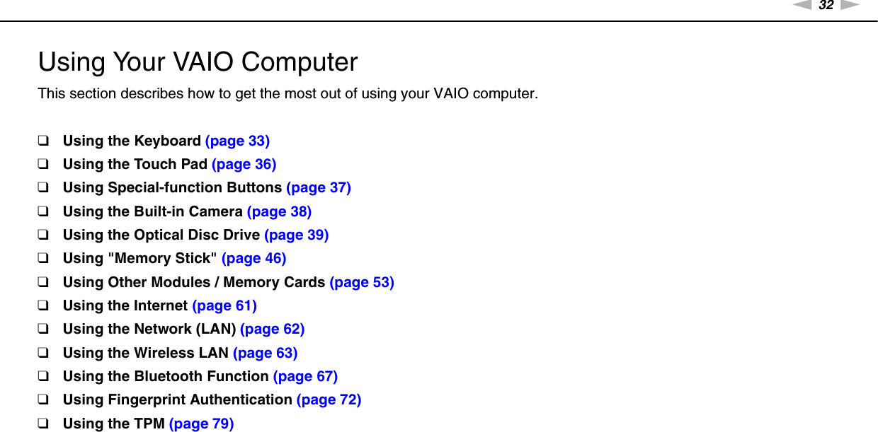 32nNUsing Your VAIO Computer &gt;Using Your VAIO ComputerThis section describes how to get the most out of using your VAIO computer.❑Using the Keyboard (page 33)❑Using the Touch Pad (page 36)❑Using Special-function Buttons (page 37)❑Using the Built-in Camera (page 38)❑Using the Optical Disc Drive (page 39)❑Using &quot;Memory Stick&quot; (page 46)❑Using Other Modules / Memory Cards (page 53)❑Using the Internet (page 61)❑Using the Network (LAN) (page 62)❑Using the Wireless LAN (page 63)❑Using the Bluetooth Function (page 67)❑Using Fingerprint Authentication (page 72)❑Using the TPM (page 79)