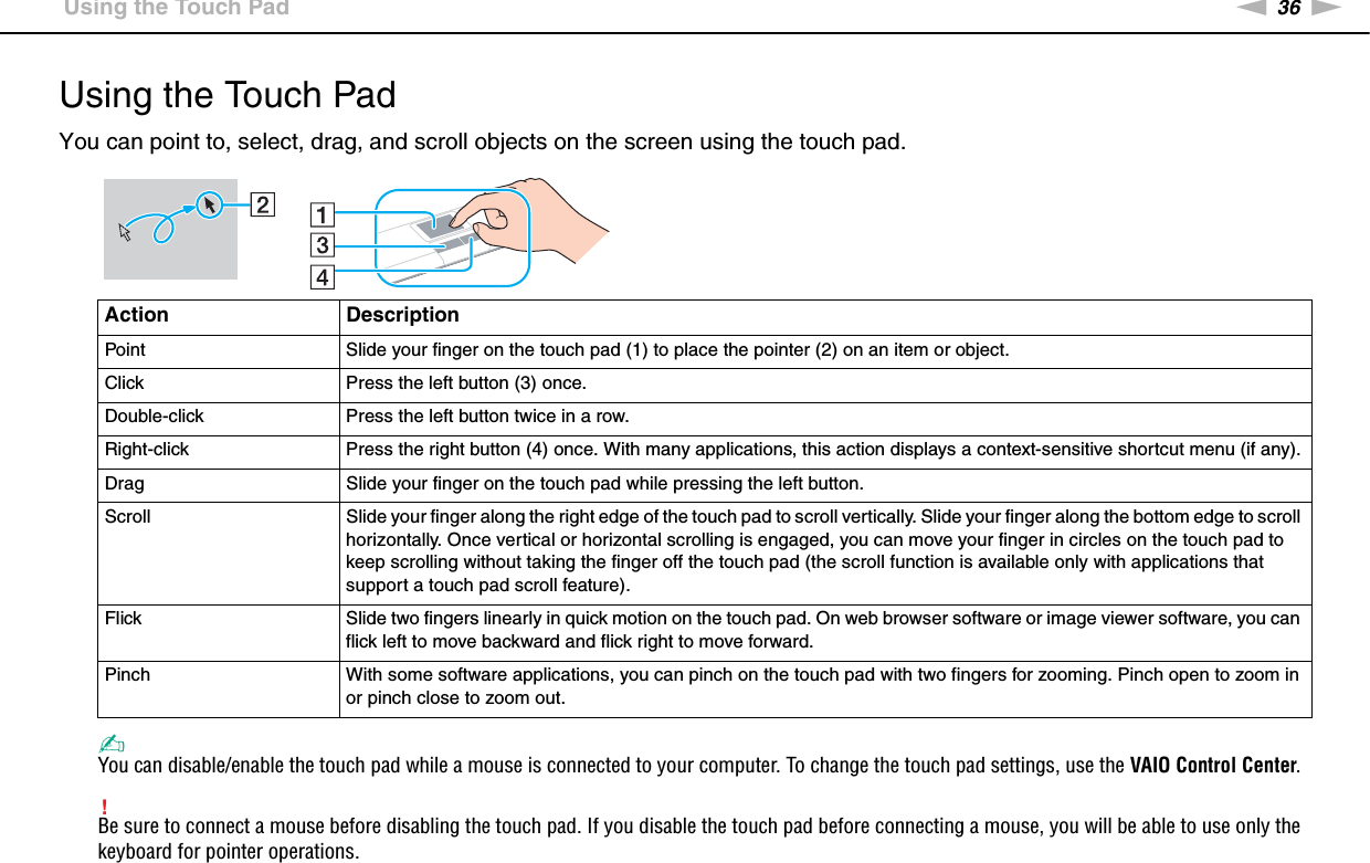 36nNUsing Your VAIO Computer &gt;Using the Touch PadUsing the Touch PadYou can point to, select, drag, and scroll objects on the screen using the touch pad.✍You can disable/enable the touch pad while a mouse is connected to your computer. To change the touch pad settings, use the VAIO Control Center.!Be sure to connect a mouse before disabling the touch pad. If you disable the touch pad before connecting a mouse, you will be able to use only the keyboard for pointer operations.Action DescriptionPoint Slide your finger on the touch pad (1) to place the pointer (2) on an item or object.Click Press the left button (3) once.Double-click Press the left button twice in a row.Right-click Press the right button (4) once. With many applications, this action displays a context-sensitive shortcut menu (if any).Drag Slide your finger on the touch pad while pressing the left button.Scroll Slide your finger along the right edge of the touch pad to scroll vertically. Slide your finger along the bottom edge to scroll horizontally. Once vertical or horizontal scrolling is engaged, you can move your finger in circles on the touch pad to keep scrolling without taking the finger off the touch pad (the scroll function is available only with applications that support a touch pad scroll feature).Flick Slide two fingers linearly in quick motion on the touch pad. On web browser software or image viewer software, you can flick left to move backward and flick right to move forward.Pinch With some software applications, you can pinch on the touch pad with two fingers for zooming. Pinch open to zoom in or pinch close to zoom out.