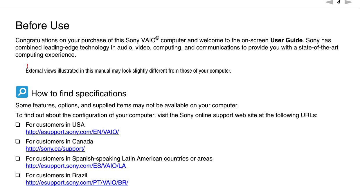 4nNBefore Use &gt;Before UseCongratulations on your purchase of this Sony VAIO® computer and welcome to the on-screen User Guide. Sony has combined leading-edge technology in audio, video, computing, and communications to provide you with a state-of-the-art computing experience.!External views illustrated in this manual may look slightly different from those of your computer. How to find specificationsSome features, options, and supplied items may not be available on your computer.To find out about the configuration of your computer, visit the Sony online support web site at the following URLs:❑For customers in USAhttp://esupport.sony.com/EN/VAIO/ ❑For customers in Canadahttp://sony.ca/support/ ❑For customers in Spanish-speaking Latin American countries or areashttp://esupport.sony.com/ES/VAIO/LA ❑For customers in Brazilhttp://esupport.sony.com/PT/VAIO/BR/ 