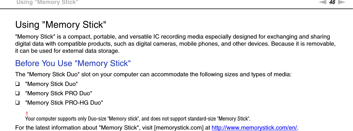 46nNUsing Your VAIO Computer &gt;Using &quot;Memory Stick&quot;Using &quot;Memory Stick&quot;&quot;Memory Stick&quot; is a compact, portable, and versatile IC recording media especially designed for exchanging and sharing digital data with compatible products, such as digital cameras, mobile phones, and other devices. Because it is removable, it can be used for external data storage.Before You Use &quot;Memory Stick&quot;The &quot;Memory Stick Duo&quot; slot on your computer can accommodate the following sizes and types of media:❑&quot;Memory Stick Duo&quot;❑&quot;Memory Stick PRO Duo&quot;❑&quot;Memory Stick PRO-HG Duo&quot;!Your computer supports only Duo-size &quot;Memory stick&quot;, and does not support standard-size &quot;Memory Stick&quot;.For the latest information about &quot;Memory Stick&quot;, visit [memorystick.com] at http://www.memorystick.com/en/. 